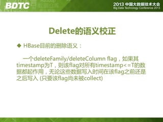 Delete的语义校正
 HBase目前的删除语义：

一个deleteFamily/deleteColumn flag，如果其
timestamp为T，则该flag对所有timestamp<=T的数
据都起作用，无论这些数据写入时间在该flag之前还是
之后写入 (只要该flag尚未被collect)

 