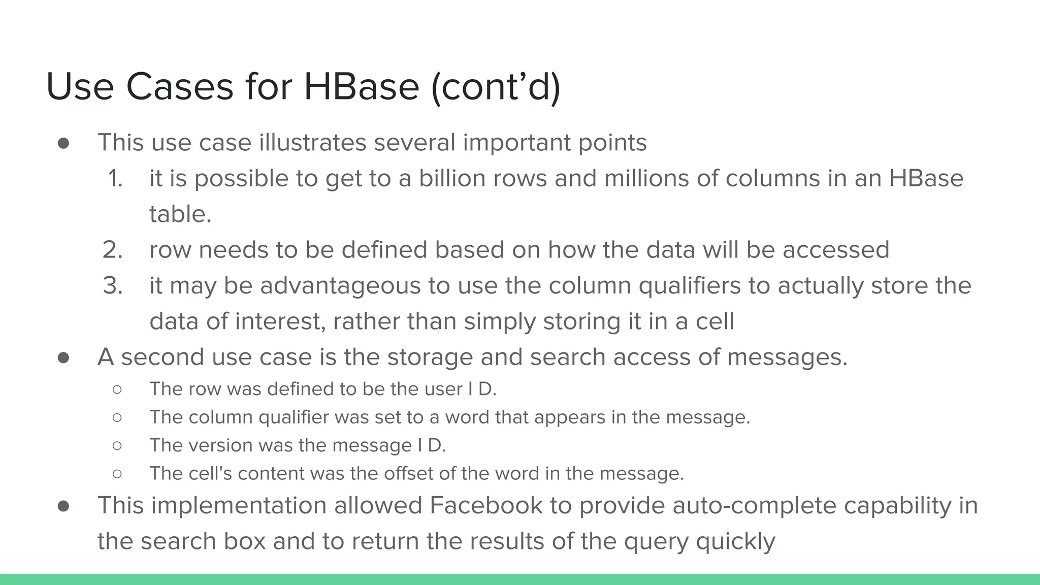 Use Cases for HBase (cont’d)
● This use case illustrates several important points
1. it is possible to get to a billion rows and millions of columns in an HBase
table.
2. row needs to be defined based on how the data will be accessed
3. it may be advantageous to use the column qualifiers to actually store the
data of interest, rather than simply storing it in a cell
● A second use case is the storage and search access of messages.
○ The row was defined to be the user I D.
○ The column qualifier was set to a word that appears in the message.
○ The version was the message I D.
○ The cell's content was the offset of the word in the message.
● This implementation allowed Facebook to provide auto-complete capability in
the search box and to return the results of the query quickly
 