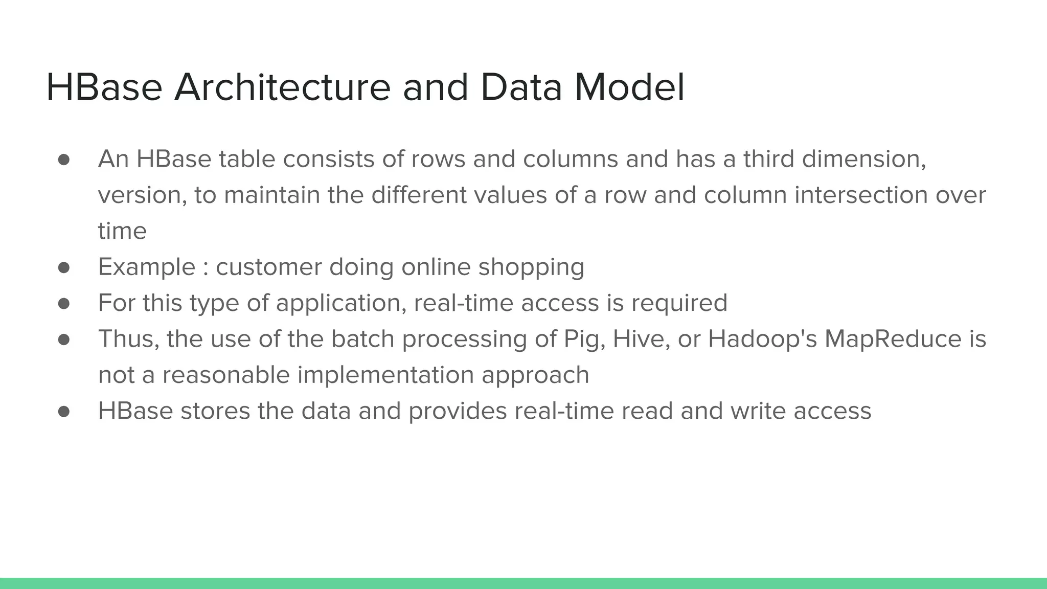HBase Architecture and Data Model
● An HBase table consists of rows and columns and has a third dimension,
version, to maintain the different values of a row and column intersection over
time
● Example : customer doing online shopping
● For this type of application, real-time access is required
● Thus, the use of the batch processing of Pig, Hive, or Hadoop's MapReduce is
not a reasonable implementation approach
● HBase stores the data and provides real-time read and write access
 