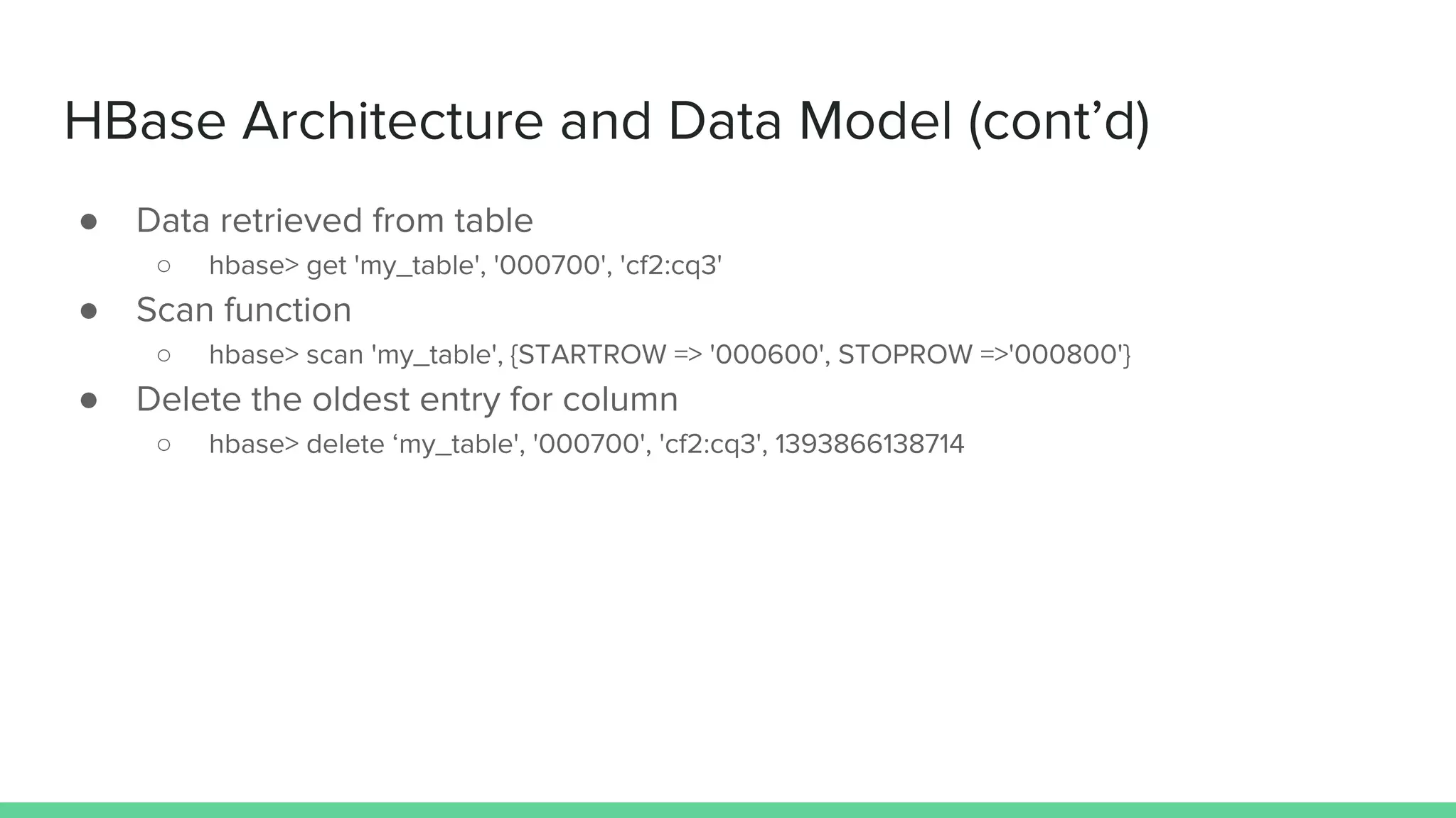 HBase Architecture and Data Model (cont’d)
● Data retrieved from table
○ hbase> get 'my_table', '000700', 'cf2:cq3'
● Scan function
○ hbase> scan 'my_table', {STARTROW => '000600', STOPROW =>'000800'}
● Delete the oldest entry for column
○ hbase> delete ‘my_table', '000700', 'cf2:cq3', 1393866138714
 