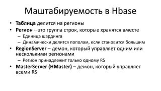 Маштабируемость в Hbase
• Таблица делится на регионы
• Регион – это группа строк, которые хранятся вместе
– Единица шардинга
– Динамически делится пополам, если становится большим
• RegionServer – демон, который управляет одним или
несколькими регионами
– Регион принадлежит только одному RS
• MasterServer (HMaster) – демон, который управляет
всеми RS
 