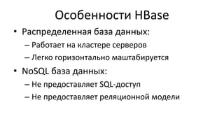 Особенности HBase
• Распределенная база данных:
– Работает на кластере серверов
– Легко горизонтально маштабируется
• NoSQL база данных:
– Не предоставляет SQL-доступ
– Не предоставляет реляционной модели
 