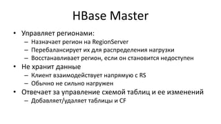 HBase Master
• Управляет регионами:
– Назначает регион на RegionServer
– Перебалансирует их для распределения нагрузки
– Восстанавливает регион, если он становится недоступен
• Не хранит данные
– Клиент взаимодействует напрямую с RS
– Обычно не сильно нагружен
• Отвечает за управление схемой таблиц и ее изменений
– Добавляет/удаляет таблицы и CF
 