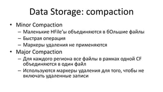 Data Storage: compaction
• Minor Compaction
– Маленькие HFile’ы объединяются в бОльшие файлы
– Быстрая операция
– Маркеры удаления не применяются
• Major Compaction
– Для каждого региона все файлы в рамках одной CF
объединяются в один файл
– Используются маркеры удаления для того, чтобы не
включать удаленные записи
 