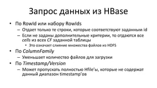 Запрос данных из HBase
• По RowId или набору RowIds
– Отдает только те строки, которые соответствуют заданным id
– Если не заданы дополнительные критерии, то отдаются все
cells из всех CF заданной таблицы
• Это означает слияние множества файлов из HDFS
• По ColumnFamily
– Уменьшает количество файлов для загрузки
• По Timestamp/Version
– Может пропускать полностью Hfile’ы, которые не содержат
данный диапазон timestamp’ов
 