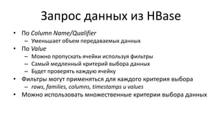 Запрос данных из HBase
• По Column Name/Qualifier
– Уменьшает объем передаваемых данных
• По Value
– Можно пропускать ячейки используя фильтры
– Самый медленный критерий выбора данных
– Будет проверять каждую ячейку
• Фильтры могут применяться для каждого критерия выбора
– rows, families, columns, timestamps и values
• Можно использовать множественные критерии выбора данных
 