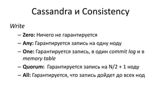Cassandra и Consistency
Write
– Zero: Ничего не гарантируется
– Any: Гарантируется запись на одну ноду
– One: Гарантируется запись, в один commit log и в
memory table
– Quorum: Гарантируется запись на N/2 + 1 ноду
– All: Гарантируется, что запись дойдет до всех нод
 