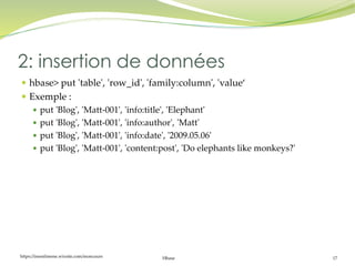 https://inesslimene.wixsite.com/moncours Hbase 17
 hbase> put 'table', 'row_id', 'family:column', 'value‘
 Exemple :
 put 'Blog', 'Matt-001', 'info:title', 'Elephant'
 put 'Blog', 'Matt-001', 'info:author', 'Matt'
 put 'Blog', 'Matt-001', 'info:date', '2009.05.06'
 put 'Blog', 'Matt-001', 'content:post', 'Do elephants like monkeys?'
2: insertion de données
 