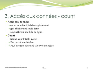 https://inesslimene.wixsite.com/moncours Hbase 18
 Accès aux données
 count: nombre total d’enregistrement
 get: afficher une seule ligne
 scan: afficher une liste de ligne
 Count
 hbase> count 'table_name'
 Parcours toute la table.
 Peut être lent pour une table volumineuse
3. Accès aux données - count
 