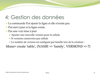 https://inesslimene.wixsite.com/moncours Hbase 23
 La commande Put ajoute la ligne si elle n’existe pas.
 Put met à jour si la ligne existe.
 Pas une vrai mise à jour
 Ajouter une nouvelle version pour la cellule
 N versions conservées par cellule
 Le nombre de version est configuré par famille lors de la création :
hbase> create 'table', {NAME => 'family', VERSIONS => 7}
4: Gestion des données
 