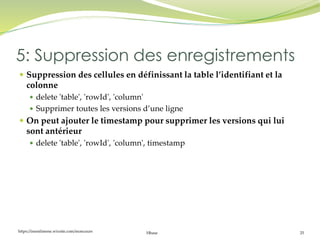 https://inesslimene.wixsite.com/moncours Hbase 25
 Suppression des cellules en définissant la table l’identifiant et la
colonne
 delete 'table', 'rowId', 'column'
 Supprimer toutes les versions d’une ligne
 On peut ajouter le timestamp pour supprimer les versions qui lui
sont antérieur
 delete 'table', 'rowId', 'column', timestamp
5: Suppression des enregistrements
 