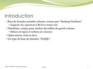 https://inesslimene.wixsite.com/moncours Hbase 3
 Base de données orientée colonne, connue par “Hadoop Database”
 Supporte des opérations CRUD en temps réel.
 Distribuée, conçue pour stocker des tables de grand volume.
 Billions de lignes et millions de colonnes
 Open-source, écrit en Java
 Un type de base de données “NoSQL”
Introduction
 
