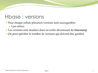 https://inesslimene.wixsite.com/moncours Hbase 9
 Pour chaque cellule plusieurs versions sont sauvegardées
 3 par défaut
 Les versions sont stockées dans un ordre décroissant du timestamp
 On peut spécifier le nombre de versions qui doivent être gardées
Hbase : versions
 