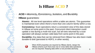 8 
Is HBase ACID ? 
● ACID = Atomicity, Consistency, Isolation, and Durability 
● HBase guarantees: 
– Atomic: All row lev...