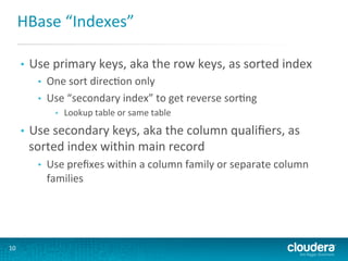 HBase	
  “Indexes”	
  
• 

Use	
  primary	
  keys,	
  aka	
  the	
  row	
  keys,	
  as	
  sorted	
  index	
  
• 
• 

One	
  sort	
  direcGon	
  only	
  
Use	
  “secondary	
  index”	
  to	
  get	
  reverse	
  sorGng	
  
• 

• 

Use	
  secondary	
  keys,	
  aka	
  the	
  column	
  qualiﬁers,	
  as	
  
sorted	
  index	
  within	
  main	
  record	
  
• 

10	
  

Lookup	
  table	
  or	
  same	
  table	
  

Use	
  preﬁxes	
  within	
  a	
  column	
  family	
  or	
  separate	
  column	
  
families	
  	
  

 