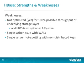 HBase:	
  Strengths	
  &	
  Weaknesses	
  
Weaknesses:	
  
•  Not	
  opGmized	
  (yet)	
  for	
  100%	
  possible	
  throughput	
  of	
  
underlying	
  storage	
  layer	
  
• 

And	
  HDFS	
  is	
  not	
  opGmized	
  fully	
  either	
  

Single	
  writer	
  issue	
  with	
  WALs	
  
•  Single	
  server	
  hot-­‐sporng	
  with	
  non-­‐distributed	
  keys	
  
• 

11	
  

 