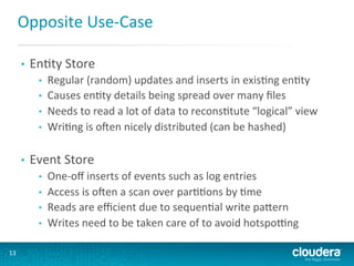 Opposite	
  Use-­‐Case	
  
• 

EnGty	
  Store	
  
• 
• 
• 
• 

• 

Event	
  Store	
  
• 
• 
• 
• 

13	
  

Regular	
  (random)	
  updates	
  and	
  inserts	
  in	
  exisGng	
  enGty	
  
Causes	
  enGty	
  details	
  being	
  spread	
  over	
  many	
  ﬁles	
  
Needs	
  to	
  read	
  a	
  lot	
  of	
  data	
  to	
  reconsGtute	
  “logical”	
  view	
  
WriGng	
  is	
  osen	
  nicely	
  distributed	
  (can	
  be	
  hashed)	
  

One-­‐oﬀ	
  inserts	
  of	
  events	
  such	
  as	
  log	
  entries	
  
Access	
  is	
  osen	
  a	
  scan	
  over	
  parGGons	
  by	
  Gme	
  
Reads	
  are	
  eﬃcient	
  due	
  to	
  sequenGal	
  write	
  paLern	
  
Writes	
  need	
  to	
  be	
  taken	
  care	
  of	
  to	
  avoid	
  hotsporng	
  

 