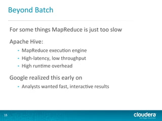 Beyond	
  Batch	
  
For	
  some	
  things	
  MapReduce	
  is	
  just	
  too	
  slow

	
  

Apache	
  Hive:	
  
• 
• 
• 

MapReduce	
  execuGon	
  engine	
  
High-­‐latency,	
  low	
  throughput	
  
High	
  runGme	
  overhead	
  

Google	
  realized	
  this	
  early	
  on	
  
• 

15	
  

Analysts	
  wanted	
  fast,	
  interacGve	
  results	
  

 