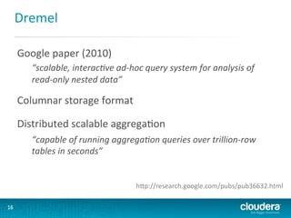 Dremel	
  
Google	
  paper	
  (2010)	
  
“scalable,	
  interac.ve	
  ad-­‐hoc	
  query	
  system	
  for	
  analysis	
  of	
  
read-­‐only	
  nested	
  data”	
  

Columnar	
  storage	
  format	
  
Distributed	
  scalable	
  aggregaGon	
  
“capable	
  of	
  running	
  aggrega.on	
  queries	
  over	
  trillion-­‐row	
  
tables	
  in	
  seconds”	
  

hLp://research.google.com/pubs/pub36632.html	
  
16	
  

 