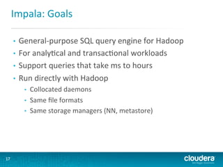 Impala:	
  Goals	
  
General-­‐purpose	
  SQL	
  query	
  engine	
  for	
  Hadoop	
  
•  For	
  analyGcal	
  and	
  transacGonal	
  workloads	
  
•  Support	
  queries	
  that	
  take	
  ms	
  to	
  hours	
  
•  Run	
  directly	
  with	
  Hadoop	
  
• 

• 
• 
• 

17	
  

Collocated	
  daemons	
  
Same	
  ﬁle	
  formats	
  
Same	
  storage	
  managers	
  (NN,	
  metastore)	
  

 