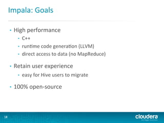 Impala:	
  Goals	
  
• 

High	
  performance	
  
• 
• 
• 

• 

Retain	
  user	
  experience	
  
• 

• 

18	
  

C++	
  
runGme	
  code	
  generaGon	
  (LLVM)	
  
direct	
  access	
  to	
  data	
  (no	
  MapReduce)	
  

easy	
  for	
  Hive	
  users	
  to	
  migrate	
  

100%	
  open-­‐source	
  

 