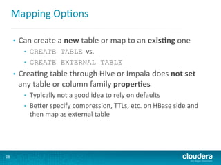 Mapping	
  OpGons	
  
• 

Can	
  create	
  a	
  new	
  table	
  or	
  map	
  to	
  an	
  exis(ng	
  one	
  
• 
• 

• 

CreaGng	
  table	
  through	
  Hive	
  or	
  Impala	
  does	
  not	
  set	
  
any	
  table	
  or	
  column	
  family	
  proper(es	
  
• 
• 

	
  
	
  
28	
  

CREATE TABLE	
  	
  vs.	
  
CREATE EXTERNAL TABLE

Typically	
  not	
  a	
  good	
  idea	
  to	
  rely	
  on	
  defaults	
  
BeLer	
  specify	
  compression,	
  TTLs,	
  etc.	
  on	
  HBase	
  side	
  and	
  
then	
  map	
  as	
  external	
  table	
  

 