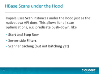 HBase	
  Scans	
  under	
  the	
  Hood	
  
Impala	
  uses	
  Scan	
  instances	
  under	
  the	
  hood	
  just	
  as	
  the	
  
naGve	
  Java	
  API	
  does.	
  This	
  allows	
  for	
  all	
  scan	
  
opGmizaGons,	
  e.g.	
  predicate	
  push-­‐down,	
  like	
  
• 

Start	
  and	
  Stop	
  Row	
  

Server-­‐side	
  Filters	
  
•  Scanner	
  caching	
  (but	
  not	
  batching	
  yet)	
  
• 

35	
  

 