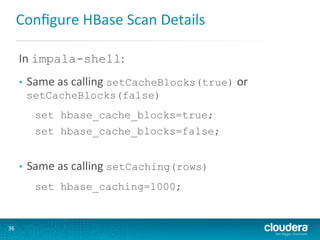 Conﬁgure	
  HBase	
  Scan	
  Details	
  
In	
  impala-shell:	
  
	
  

• 

Same	
  as	
  calling	
  setCacheBlocks(true)	
  or	
  
setCacheBlocks(false)
set hbase_cache_blocks=true;
set hbase_cache_blocks=false;

• 

Same	
  as	
  calling	
  setCaching(rows)	
  
set hbase_caching=1000;

36	
  

 