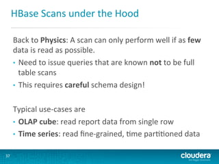 HBase	
  Scans	
  under	
  the	
  Hood	
  
Back	
  to	
  Physics:	
  A	
  scan	
  can	
  only	
  perform	
  well	
  if	
  as	
  few	
  
data	
  is	
  read	
  as	
  possible.	
  
•  Need	
  to	
  issue	
  queries	
  that	
  are	
  known	
  not	
  to	
  be	
  full	
  
table	
  scans	
  
•  This	
  requires	
  careful	
  schema	
  design!	
  
Typical	
  use-­‐cases	
  are	
  	
  
•  OLAP	
  cube:	
  read	
  report	
  data	
  from	
  single	
  row	
  
•  Time	
  series:	
  read	
  ﬁne-­‐grained,	
  Gme	
  parGGoned	
  data	
  
37	
  

 