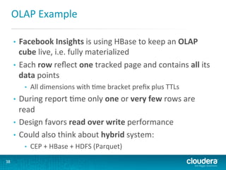OLAP	
  Example	
  
Facebook	
  Insights	
  is	
  using	
  HBase	
  to	
  keep	
  an	
  OLAP	
  
cube	
  live,	
  i.e.	
  fully	
  materialized	
  
•  Each	
  row	
  reﬂect	
  one	
  tracked	
  page	
  and	
  contains	
  all	
  its	
  
data	
  points	
  
• 

• 

All	
  dimensions	
  with	
  Gme	
  bracket	
  preﬁx	
  plus	
  TTLs	
  

During	
  report	
  Gme	
  only	
  one	
  or	
  very	
  few	
  rows	
  are	
  
read	
  
•  Design	
  favors	
  read	
  over	
  write	
  performance	
  
•  Could	
  also	
  think	
  about	
  hybrid	
  system:	
  
• 

• 
38	
  

CEP	
  +	
  HBase	
  +	
  HDFS	
  (Parquet)	
  

 