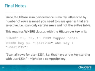 Final	
  Notes	
  
Since	
  the	
  HBase	
  scan	
  performance	
  is	
  mainly	
  inﬂuenced	
  by	
  
number	
  of	
  rows	
  scanned	
  you	
  need	
  to	
  issue	
  queries	
  that	
  are	
  
selecGve,	
  i.e.	
  scan	
  only	
  certain	
  rows	
  and	
  not	
  the	
  en(re	
  table.	
  
	
  

This	
  requires	
  WHERE	
  clauses	
  with	
  the	
  HBase	
  row	
  key	
  in	
  it:	
  
	
  

SELECT f1, f2, f3 FROM mapped_table
WHERE key >= "user1234" AND key <
"user1235";
	
  

“Scan	
  all	
  rows	
  for	
  user	
  1234,	
  i.e.	
  that	
  have	
  a	
  row	
  key	
  starGng	
  
with	
  user1234”	
  -­‐	
  might	
  be	
  a	
  composite	
  key!	
  
40	
  

 