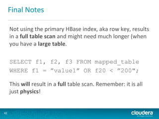 Final	
  Notes	
  
Not	
  using	
  the	
  primary	
  HBase	
  index,	
  aka	
  row	
  key,	
  results	
  
in	
  a	
  full	
  table	
  scan	
  and	
  might	
  need	
  much	
  longer	
  (when	
  
you	
  have	
  a	
  large	
  table.	
  
	
  
SELECT f1, f2, f3 FROM mapped_table
WHERE f1 = ”value1” OR f20 < ”200";
	
  

This	
  will	
  result	
  in	
  a	
  full	
  table	
  scan.	
  Remember:	
  it	
  is	
  all	
  
just	
  physics!	
  

42	
  

 