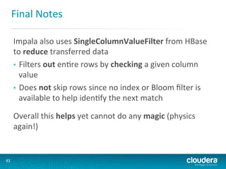 Final	
  Notes	
  
Impala	
  also	
  uses	
  SingleColumnValueFilter	
  from	
  HBase	
  
to	
  reduce	
  transferred	
  data	
  	
  
•  Filters	
  out	
  enGre	
  rows	
  by	
  checking	
  a	
  given	
  column	
  
value	
  
•  Does	
  not	
  skip	
  rows	
  since	
  no	
  index	
  or	
  Bloom	
  ﬁlter	
  is	
  
available	
  to	
  help	
  idenGfy	
  the	
  next	
  match	
  
	
  

Overall	
  this	
  helps	
  yet	
  cannot	
  do	
  any	
  magic	
  (physics	
  
again!)	
  

43	
  

 
