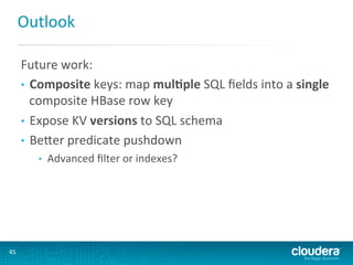 Outlook	
  
Future	
  work:	
  
•  Composite	
  keys:	
  map	
  mul(ple	
  SQL	
  ﬁelds	
  into	
  a	
  single	
  
composite	
  HBase	
  row	
  key	
  
•  Expose	
  KV	
  versions	
  to	
  SQL	
  schema	
  
•  BeLer	
  predicate	
  pushdown	
  
• 

45	
  

Advanced	
  ﬁlter	
  or	
  indexes?	
  

 