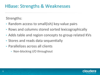 HBase:	
  Strengths	
  &	
  Weaknesses	
  
Strengths:	
  
•  Random	
  access	
  to	
  small(ish)	
  key-­‐value	
  pairs	
  
•  Rows	
  and	
  columns	
  stored	
  sorted	
  lexicographically	
  	
  
•  Adds	
  table	
  and	
  region	
  concepts	
  to	
  group	
  related	
  KVs	
  
•  Stores	
  and	
  reads	
  data	
  sequenGally	
  
•  Parallelizes	
  across	
  all	
  clients	
  
• 

8	
  

Non-­‐blocking	
  I/O	
  throughout	
  

 