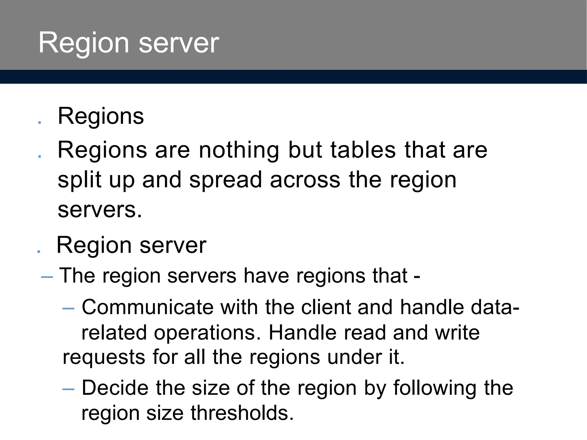 . Regions
. Regions are nothing but tables that are
split up and spread across the region
servers.
. Region server
– The region servers have regions that -
– Communicate with the client and handle data-
related operations. Handle read and write
requests for all the regions under it.
– Decide the size of the region by following the
region size thresholds.
Region server
 