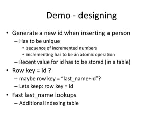 Demo - designing
• Generate a new id when inserting a person
– Has to be unique
• sequence of incremented numbers
• incrementing has to be an atomic operation
– Recent value for id has to be stored (in a table)
• Row key = id ?
– maybe row key = “last_name+id”?
– Lets keep: row key = id
• Fast last_name lookups
– Additional indexing table
 