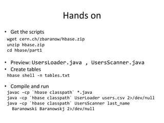 Hands on
• Get the scripts
wget cern.ch/zbaranow/hbase.zip
unzip hbase.zip
cd hbase/part1
• Preview: UsersLoader.java , UsersScanner.java
• Create tables
hbase shell -n tables.txt
• Compile and run
javac –cp `hbase classpath` *.java
java –cp `hbase classpath` UserLoader users.csv 2>/dev/null
java –cp `hbase classpath` UsersScanner last_name
Baranowski Baranowskj 2>/dev/null
 