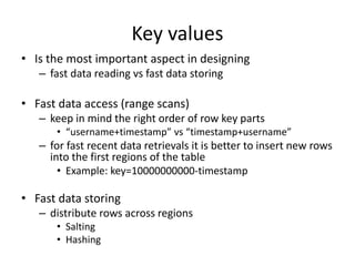 Key values
• Is the most important aspect in designing
– fast data reading vs fast data storing
• Fast data access (range scans)
– keep in mind the right order of row key parts
• “username+timestamp” vs “timestamp+username”
– for fast recent data retrievals it is better to insert new rows
into the first regions of the table
• Example: key=10000000000-timestamp
• Fast data storing
– distribute rows across regions
• Salting
• Hashing
 