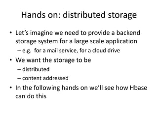 Hands on: distributed storage
• Let’s imagine we need to provide a backend
storage system for a large scale application
– e.g. for a mail service, for a cloud drive
• We want the storage to be
– distributed
– content addressed
• In the following hands on we’ll see how Hbase
can do this
 