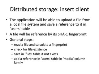 Distributed storage: insert client
• The application will be able to upload a file from
a local file system and save a reference to it in
‘users’ table
• A file will be reference by its SHA-1 fingerprint
• General steps:
– read a file and calculate a fingerprint
– check for file existence
– save in ‘files’ table if not exists
– add a reference in ‘users’ table in ‘media’ column
family
 