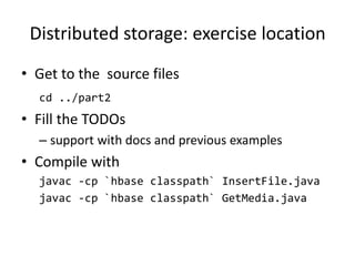 Distributed storage: exercise location
• Get to the source files
cd ../part2
• Fill the TODOs
– support with docs and previous examples
• Compile with
javac -cp `hbase classpath` InsertFile.java
javac -cp `hbase classpath` GetMedia.java
 