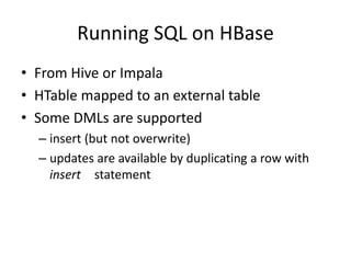 Running SQL on HBase
• From Hive or Impala
• HTable mapped to an external table
• Some DMLs are supported
– insert (but not overwrite)
– updates are available by duplicating a row with
insert statement
 