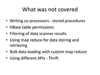 What was not covered
• Writing co-processors - stored procedures
• HBase table permissions
• Filtering of data scanner results
• Using map reduce for data storing and
retrieving
• Bulk data loading with custom map reduce
• Using different APIs - Thrift
 