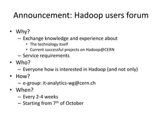 Announcement: Hadoop users forum
• Why?
– Exchange knowledge and experience about
• The technology itself
• Current successful projects on Hadoop@CERN
– Service requirements
• Who?
– Everyone how is interested in Hadoop (and not only)
• How?
– e-group: it-analytics-wg@cern.ch
• When?
– Every 2-4 weeks
– Starting from 7th of October
 