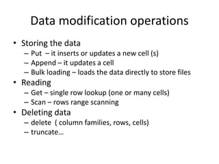 Data modification operations
• Storing the data
– Put – it inserts or updates a new cell (s)
– Append – it updates a cell
– Bulk loading – loads the data directly to store files
• Reading
– Get – single row lookup (one or many cells)
– Scan – rows range scanning
• Deleting data
– delete ( column families, rows, cells)
– truncate…
 