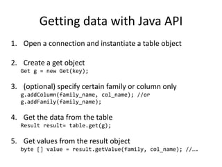 Getting data with Java API
1. Open a connection and instantiate a table object
2. Create a get object
Get g = new Get(key);
3. (optional) specify certain family or column only
g.addColumn(family_name, col_name); //or
g.addFamily(family_name);
4. Get the data from the table
Result result= table.get(g);
5. Get values from the result object
byte [] value = result.getValue(family, col_name); //….
 