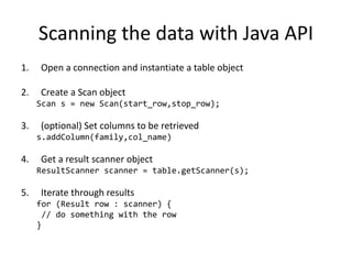 Scanning the data with Java API
1. Open a connection and instantiate a table object
2. Create a Scan object
Scan s = new Scan(start_row,stop_row);
3. (optional) Set columns to be retrieved
s.addColumn(family,col_name)
4. Get a result scanner object
ResultScanner scanner = table.getScanner(s);
5. Iterate through results
for (Result row : scanner) {
// do something with the row
}
 