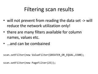 Filtering scan results
• will not prevent from reading the data set -> will
reduce the network utilization only!
• there are many filters available for column
names, values etc.
• …and can be combained
scan.setFilter(new ValueFilter(GREATER_OR_EQUAL,1500);
scan.setFilter(new PageFilter(25));
 
