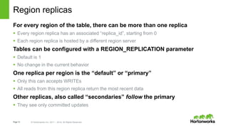 Page12 © Hortonworks Inc. 2011 – 2014. All Rights Reserved
Region replicas
For every region of the table, there can be more than one replica
 Every region replica has an associated “replica_id”, starting from 0
 Each region replica is hosted by a different region server
Tables can be configured with a REGION_REPLICATION parameter
 Default is 1
 No change in the current behavior
One replica per region is the “default” or “primary”
 Only this can accepts WRITEs
 All reads from this region replica return the most recent data
Other replicas, also called “secondaries” follow the primary
 They see only committed updates
 